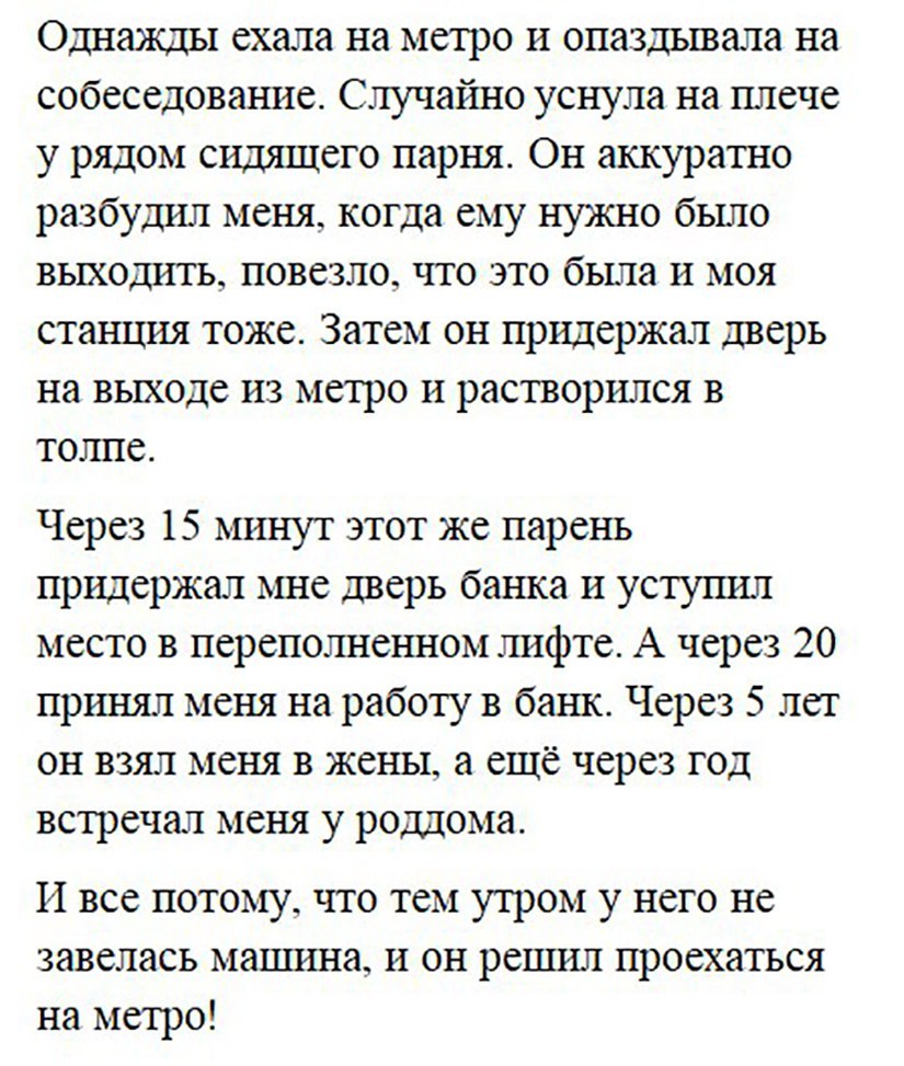 Однажды ехала на метро и опаздывала на собеседование Случагшо уснула на плече у рядом сидящего парня Он аккуратно разбудил меня когда ему нужно было выходить повезло что это была и моя станция тоже Затем он придержал дверь на выходе из метро и растворился в толпе Через 15 минут этот же парень придержал мне дверь банка и уступил место в переполненном лифте А через 20 принял меня на работу в банк Че