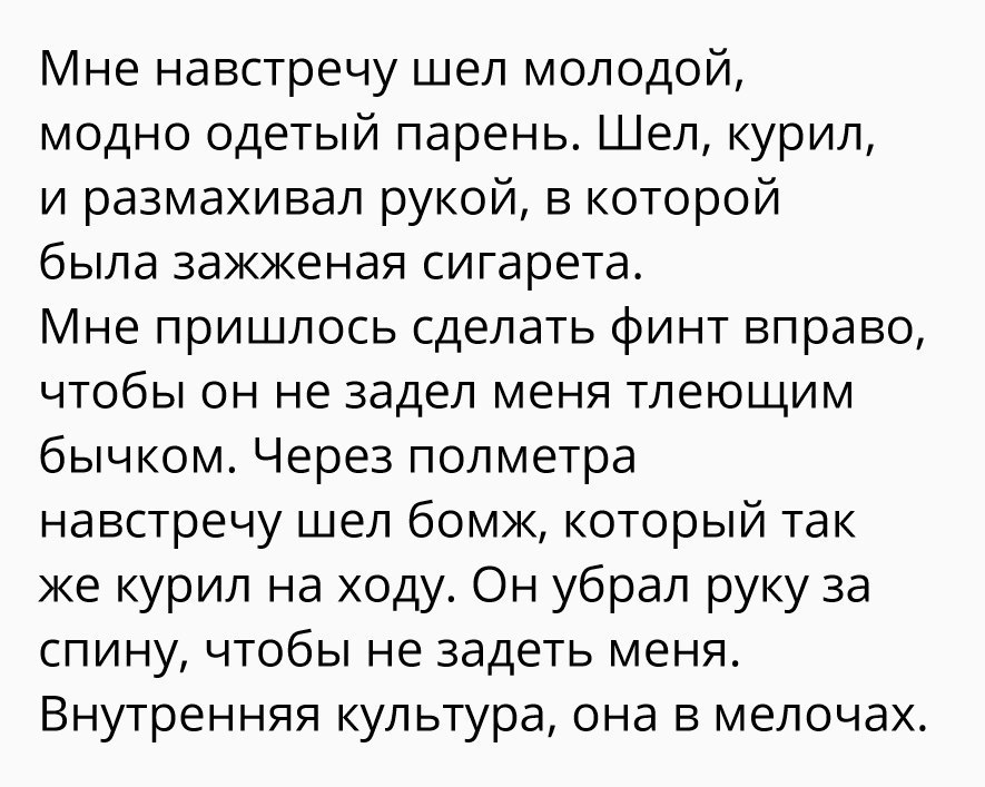 Мне навстречу шел молодой модно одетый парень Шел курил и размахивал рукой в которой была зажженая сигарета Мне пришлось сделать финт вправо чтобы он не задел меня тлеющим бычком Через полметра навстречу шел бомж который так же курил на ходу Он убрал руку за спину чтобы не задеть меня Внутренняя культура она в мелочах