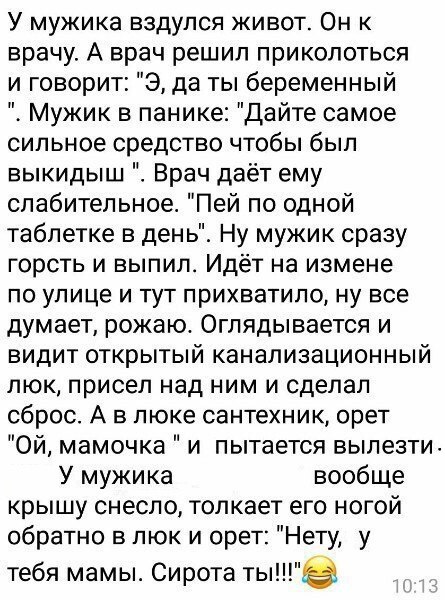 У мужика вздулся живот Он к врачу А врач решил приколоться и говорит Э да ты беременный Мужик в панике Дайте самое сильное средство чтобы был выкидыш Врач даёт ему слабительное Пей по одной таблетке в день Ну мужик сразу горсть и выпил Идёт на измене по улице и тут прихватило ну все думает рожаю Оглядывается и видит открытый канализационный люк присел над ним и сделал сброс А в люке сантехник орет