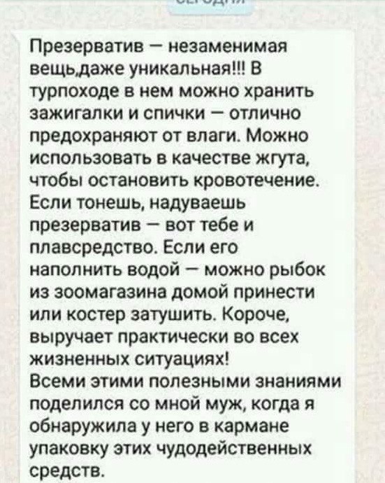 Презерватив незаменимая вещьдаже уникальная В турпоходе в нем можно хранить зажигалки и спички отлично предохраняют от влаги Можно использовать в качестве жгута чтобы остановить кровотечение Если тонешь надуваешь презерватив вот тебе и ппавсредство Если его наполнить водой можно рыбок из зоомагазине домой принести или костер затушить Короче выручает практически во всех жизненных ситуациях Всеми эт