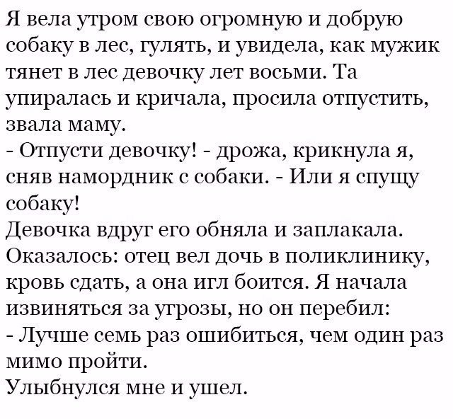 Я вела утром свою огромную И добрую собаку в лес гулять и увидела как мужик тянет в лес девочку лет восьми Та упиралась и кричала просила отпустить звала маму Отпусти девочку дрожа крикнула я сняв намордник с собаки Или я спущу собаку Девочка вдруг его обняла и заплакала Оказалось отец вел дочь в поликлинику кровь сдать а она игл боится Я начала извиняться за угрозы но он перебил Лучше семь раз ош