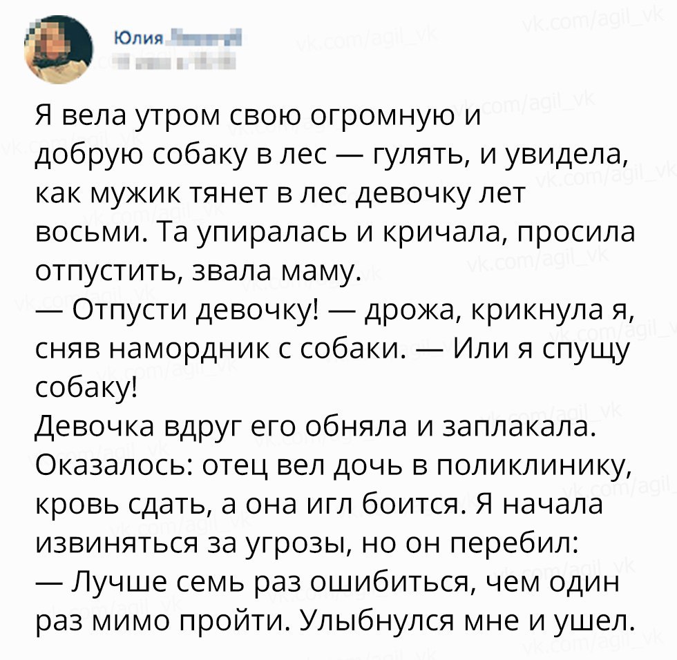 Юлия Я вела утром свою огромную и добрую собаку в лес гулять и увидела как мужик тянет в лес девочку лет восьми Та упиралась и кричала просила отпустить звала маму Отпусти девочку дрожа крикнула я сняв намордник с собаки Или я спущу собаку Девочка вдруг его обняла и заплакала Оказалось отец вел дочь в поликлинику кровь сдать а она игл боится Я начала извиняться за угрозы но он перебил Лучше семь р