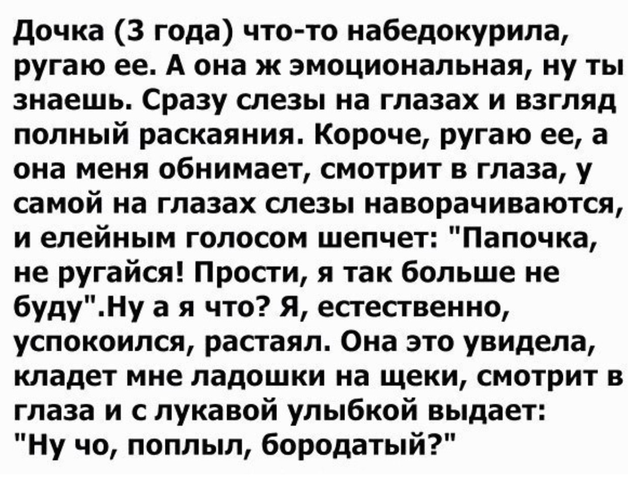 дочка 3 года чтото набедокурила ругаю ее А она ж эмоциональная ну ты знаешь Сразу слезы на глазах и взгляд полный раскаяния Короче ругаю ее а она меня обнимает смотрит в глаза у самой на глазах слезы наворачиваются и елейным голосом шепчет Папочка не ругайся Прости я так больше не будуНу а я что Я естественно успокоился растаял Она это увидела кладет мне ладошки на щеки смотрит в глаза и с лукавой