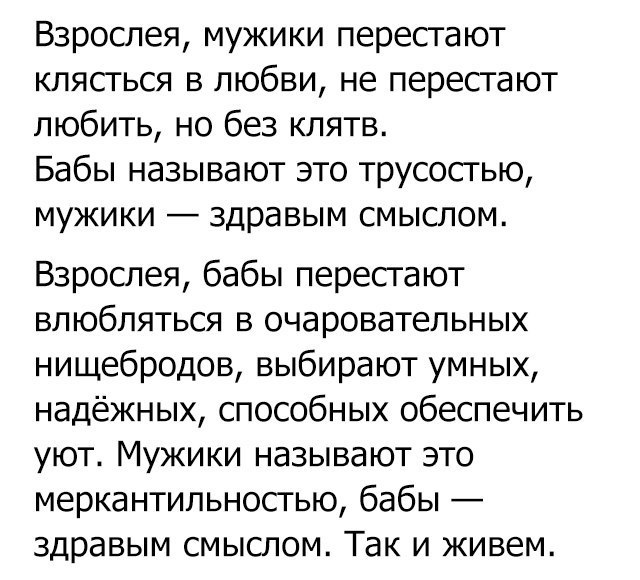 Взрослея мужики перестают клясться в любви не перестают любить но без клятв Бабы называют это трусосгью мужики здравым смыслом Взрослея бабы перестают влюбляться в очаровательных нищебродов выбирают умных надёжных способных обеспечить уют Мужики называют это меркантильносгью бабы здравым смыслом Так и живем