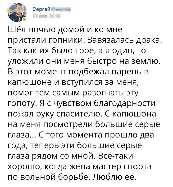 Сергей _ Шёл ночью домой и ко мне пристали гопники Завязалась драка Так как их было трое а я один то уложили они меня быстро на землю В этот момент подбежал парень в капюшоне и вступился за меня помог тем самым разогнать эту гопоту Я с чувством благодарности пожал руку спасителю С капюшона на меня посмотрели большие серые глаза С того момента прошло два года теперь эти большие серые глаза рядом со