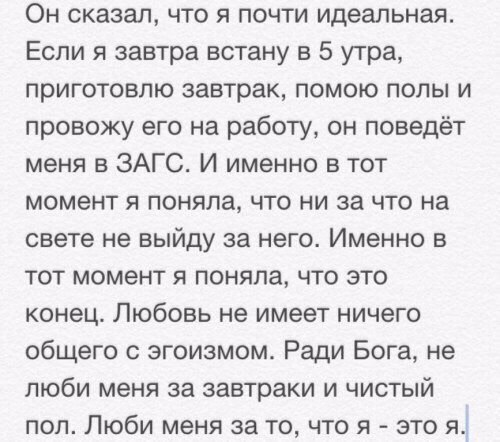 Он сказал что я почти идеальная Если я завтра встану в 5 утра приготовлю завтрак помою полы и провожу его на работу он поведёт меня в ЗАГС И именно в тот момент я поняла что ни за что на свете не выйду за него Именно в тот момент я поняла что это конец Любовь не имеет ничего общего с эгоизмом Ради Бога не люби меня за завтраки и чистый пол Люби меня за то что я это я