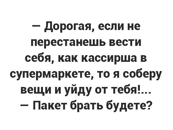 дорогая если не перестанешь вести себя как кассирша в супермаркете то я соберу вещи и уйду от тебя Пакет брать будете
