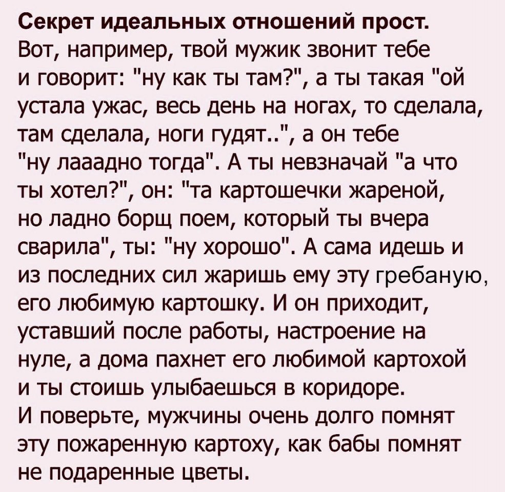 Секрет идеальных отношений прост Вот например твой мужик звонит тебе и говорит ну как ты там а ты такая ой устала ужас весь день на ногах то сделала там сделала ноги гудят а он тебе ну лааадно тогда А ты невзначай а что ты хотел он та картошечки жареной но ладно борщ поем который ты вчера сварила ты ну хорошо А сама идешь и из последних сил жаришь ему эту гребаную его любимую картошку И он приходи
