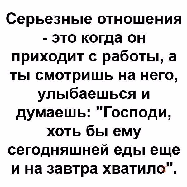 Серьезные отношения это когда он приходит с работы а ты смотришь на него улыбаешься и думаешь Господи хоть бы ему сегодняшней еды еще и на завтра хватило