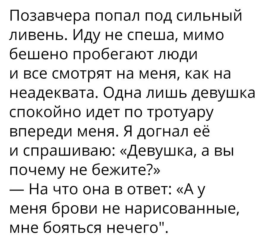 Позавчера попал под сильный ливень Иду не спеша мимо бешено пробегают люди и все смотрят на меня как на неадеквата Одна лишь девушка спокойно идет по тротуару впереди меня Я догнал её и спрашиваю Девушка а вы почему не бежите На что она в ответ А у меня брови не нарисованные мне бояться нечего