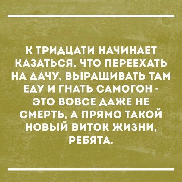 К ТРИАЦАТИ НАЧИНАЕТ КАЗАТЬСЯ ЧТО ПЕРЕЕХАТЬ НА ААЧУ ВЫРАЩИВАТЬ ТАМ ЕАУ И ГНАТЬ САМОГОН ЭТО ВОВСЕ ААЖЕ НЕ СМЕРТЬ А ПРЯМО ТАКОЙ НОВЫЙ ВИТОК ЖИЗНИ РЕБЯТА