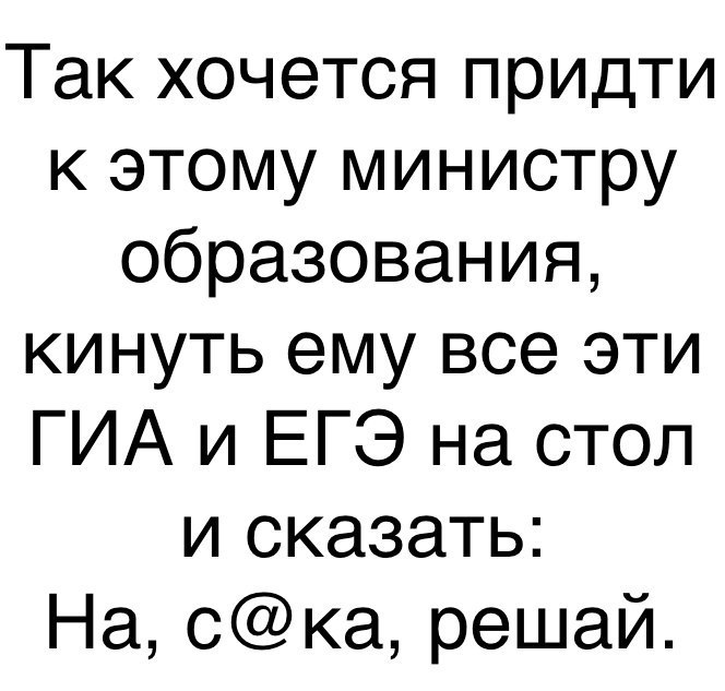 Так хочется придти к этому министру образования кинуть ему все эти ГИА и ЕГЭ на стол и сказать На ска решай