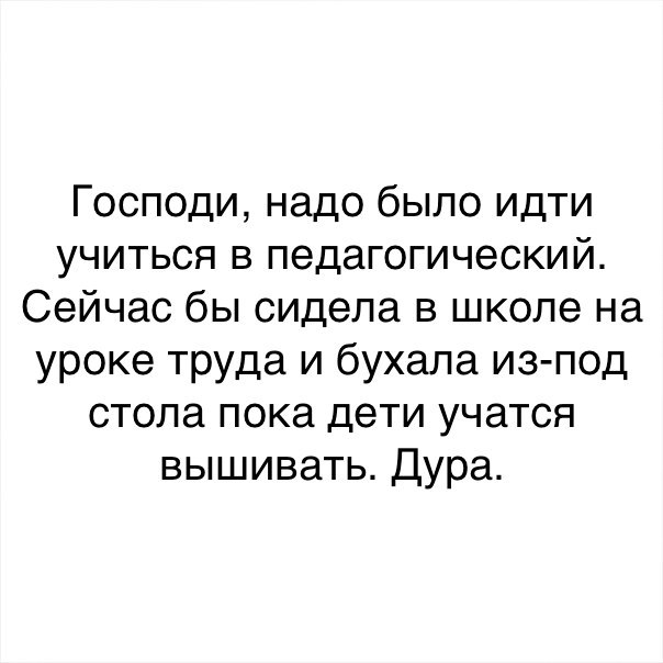 Господи надо было идти учиться в педагогический Сейчас бы сидела в школе на уроке Труда и бухала из под стола пока дети учатся вышивать Дура
