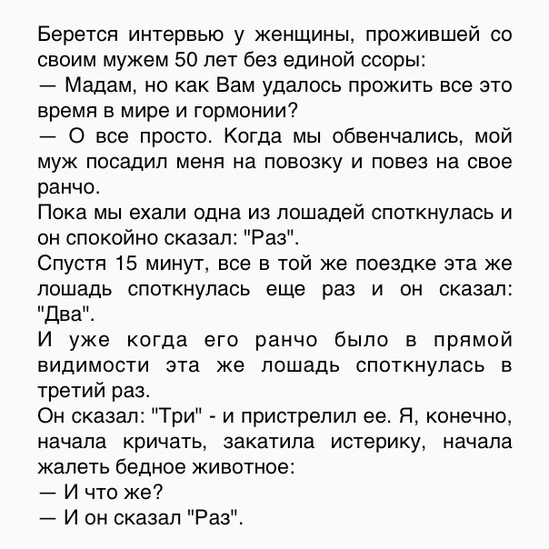 Берется интервью у женщины прожившей со своим мужем 50 лет без единой ссоры Мадам но как Вам удалось прожить все это время в мире и гормонии 0 все просто Когда мы обвенчались мой муж посадил меня на повозку и повез на свое ранчо Пока мы ехали одна из лошадей споткнупась и он спокойно сказал Раз Спустя 15 минут все в той же поездке эта же лошадь споткнупась еще раз и он сказал Два И уже когда его р