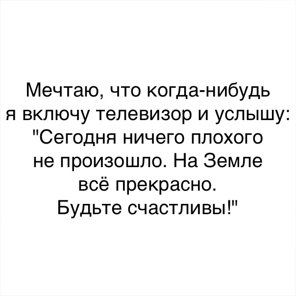 Мечтаю что когда нибудь я включу телевизор и услышу Сегодня ничего плохого не произошло На Земле всё прекрасно Будьте счастливы