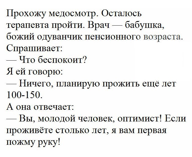 Прохожу медосмотр Осталось терапевта пройти Врач бабушка божий одуванчик пенсионного возраста Спрашивает Что беспокоит Я ей говорю Ничего планирую прожить еще лет 100 150 А она отвечает Вы молодой человек оптимист Если проживёте столько лет я вам первая пожму руку