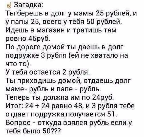 Загадка Ты берешь в долгу мамы 25 рублей и у папы 25 всего у тебя 50 рублей Идешь в магазин и тратишь там ровно 45руб По дороге домой ты даешь в долг подружке 3 рубля ей не хватало на что то У тебя остается 2 рубля Ты приходишь домой отдаешь долг маме рубль и папе рубль Теперь ты должна им по 24руб Итог 24 24 равно 48 и 3 рубля тебе отдает подружкалолучается 51 Вопрос откуда взялся рубль если у те