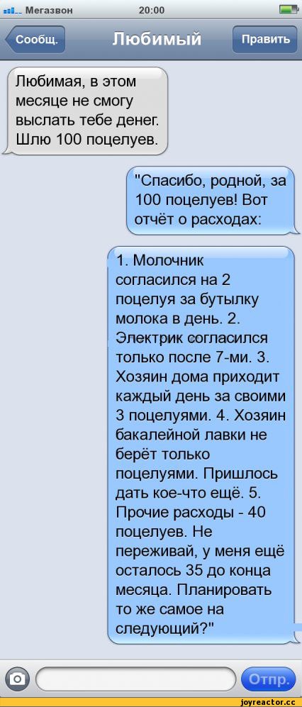 Пюбимая в этом месяце не смогу выслать тебе денег Шлю 100 поцелуев Спасибо родной за 100 поцелуев Вот отчёт о расходах Г1 Молочник согласился на 2 поцелуя за бутылку молока в день 2 Электрик согласился только после 7ми 3 Хозяин дома приходит каждый день за своими 3 поцелуями 4 Хозяин бакалейной лавки не берёт только поцелуями Пришлось дать кое что ещё 5 Прочие расходы 40 поцелуев Не переживай у ме