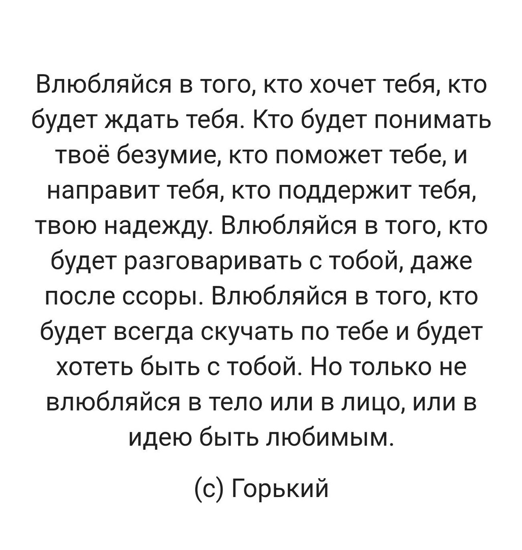 Влюбляйся в того кто хочет тебя кто будеткцатьтебяКтобудетпонимать твоё безумие кто поможет тебе и направит тебя кто поддержит тебя твою надежду Влюбляйся в того кто будет разговаривать с тобой даже послессорыВлюбляйсявтопщкто будет всегда скучать по тебе и будет хотепэбытьстобойНотольконе влюбляйся в тело или в лицо или в идыобьпьлюбимым с Горький