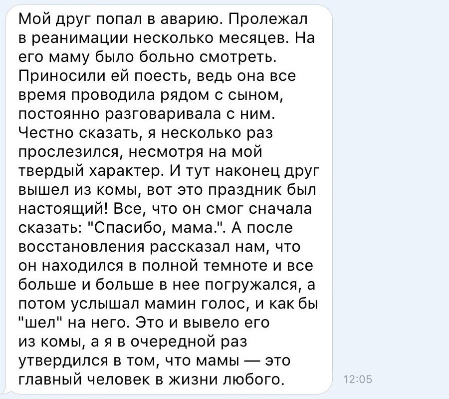 Мой друг попал в аварию Пролежал в реанимации несколько месяцев На его маму было больно смотреть Приносили ей поесть ведь она все время проводила рядом с сыном постоянно разговаривала с ним Честно сказать я несколько раз прослезился несмотря на мой твердый характер И тут наконец друг вышел из комы вот это праздник был настоящий Все что он смог сначала сказать Спасибо мама А после восстановления ра