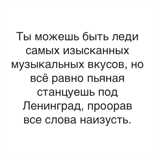 Ты можешь быть леди самых изысканных музыкальных вкусов но всё равно пьяная станцуешь под Ленинград проорав все слова наизусть