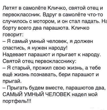 Летят в самолёте Кличко святой отец и первоклассник Вдруг в самолёте что то случилось с мотором и он стал падать На борту всего два парашюта Кличко говорит Я самый умный человек я должен спастись я нужен народу Надевает парашют и прыгает к народу Святой отец первокласснику Я старый прожил свою жизнь а тебе ещё жизнь познавать бери парашют и прыгай Прыгать будем вместе парашютов два САМЫЙ УМНЫЙ ЧЕЛ