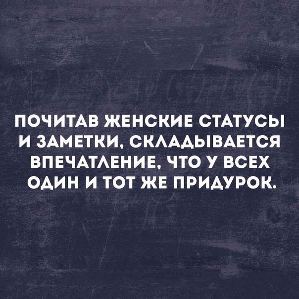 ПОЧИТАВ ЖЕНСКИЕ СТАТУСЫ И ЗАМЕТКИ СКАААЫВАЕТСЯ ВПЕЧАТАЕНИЕ ЧТО У ВСЕХ один И ТОТ ЖЕ ПРИАУРОК