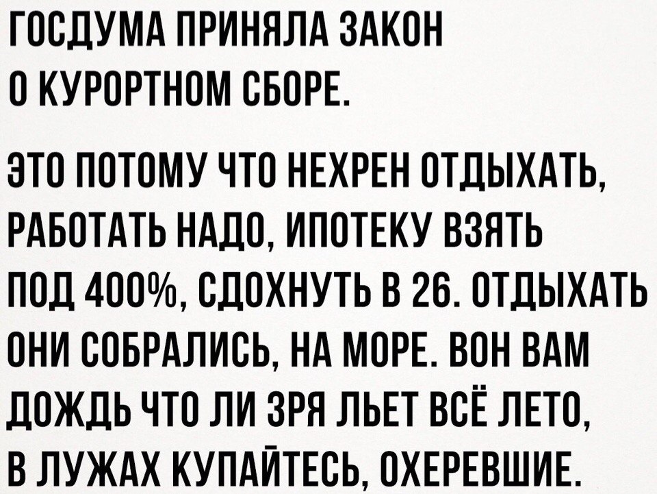 ГООДУМА ПРИНЯЛА ЗАКОН О КУРОРТНОМ ОБОРЕ ЭТО ПОТОМУ ЧТО НЕХРЕН ОТДЫХАТЬ РАБОТАТЬ НАДО ИПОТЕКУ ВЗЯТЬ ПОД 4ОО ОДОХНУТЬ В 26 ОТДЫХАТЬ ОНИ ООБРАЛИОЬ НА МОРЕ ВОН ВАМ ДОЖДЬ ЧТО ЛИ ЗРЯ ЛЬЕТ ВОЁ ЛЕТО В ЛУЖАХ КУПАЙТЕОЬ ОХЕРЕВШИЕ