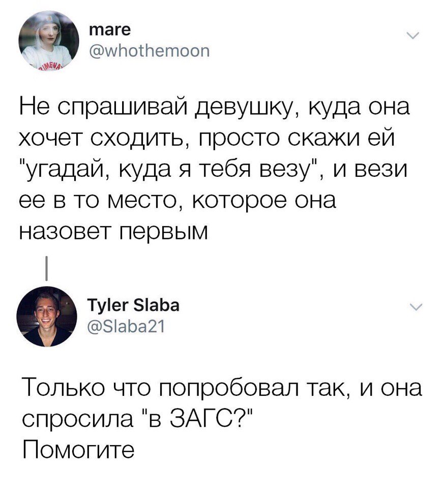 таге итотпетооп 1 Не спрашивай девушку куда она хочет сходить просто скажи ей угадай куда Я тебя везу и вези ее в то место которое она назовет первым Туег 5аЬа Зіара21 Только что попробовал так и она спросила в ЗАГС Помогите
