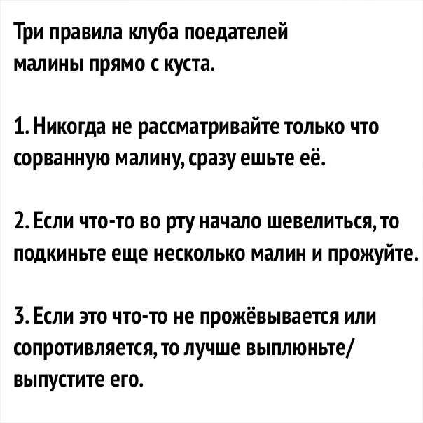 Три правила клуба поедателей малины прямо с куста 1 Никогда не рассматривайте только что сорванную малину сразу ешьте её 2 Если что то во рту начало шевелиться то подкиньте еще несколько малин и прожуйте 3 Если это что то не прожёвывается или сопротивляется то лучше выплюньте выпустите его