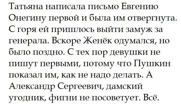 Татьяна написала письмо Евгению Онегину первой и бьша им отвергнута С горя ей пришлось выйти замуж за генерала Вскоре Женек одумался но бьшо поздно С тех пор девушки не пишут первыми потому что Пушкин показал им как не надо делать А Александр Сергеевич Дамский угодник фигни не посоветует Всё