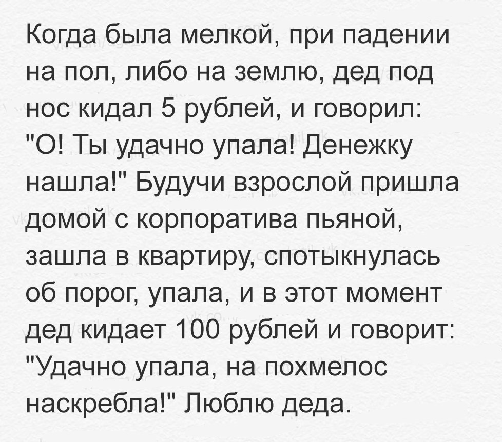 Когда была мелкой при падении на пол либо на землю дед под нос кидал 5 рублей и говорил 0 Ты удачно упала Денежку нашла Будучи взрослой пришла домой с корпоратива пьяной зашла в квартиру спотыкнулась об порог упала и в этот момент дед кидает 100 рублей и говорит Удачно упала на похмелос наскребла Люблю деда