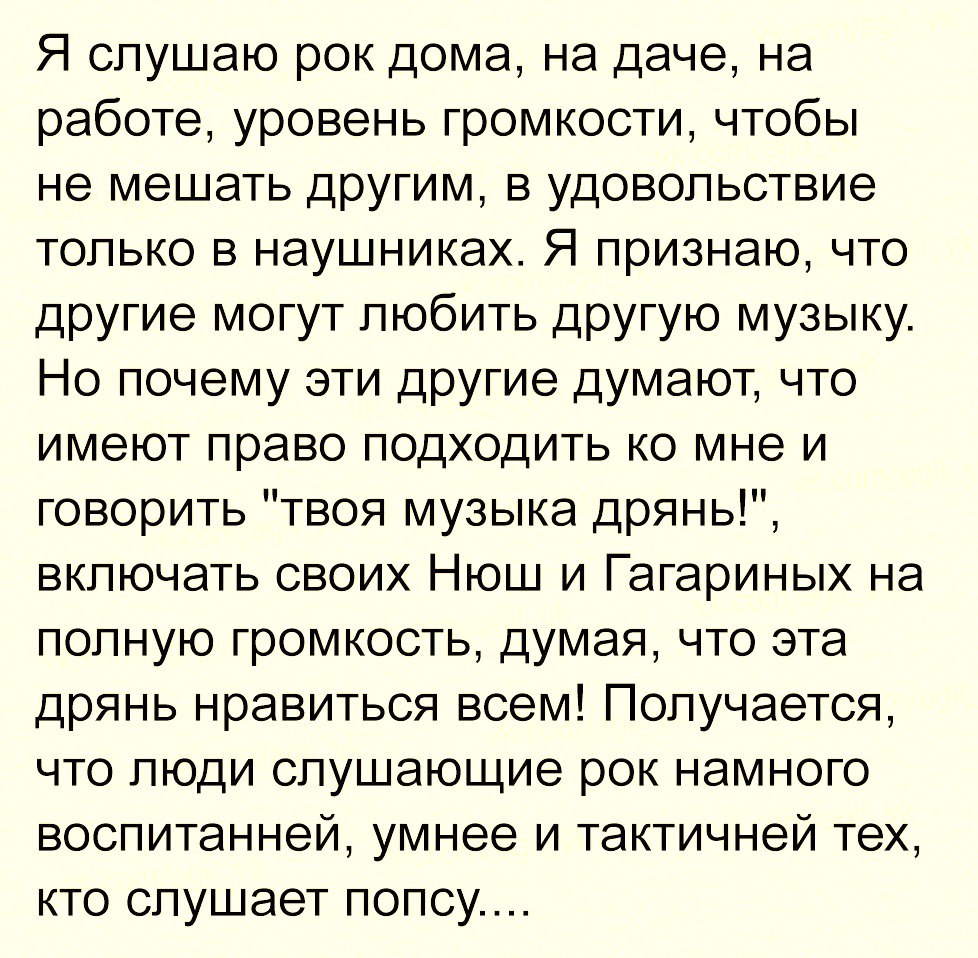 Я слушаю рок дома на даче на работе уровень громкости чтобы не мешать другим в удовольствие только в наушниках Я признаю что другие могут любить другую музыку Но почему эти другие думают что имеют право подходить ко мне и говорить твоя музыка дрянь включать своих Нюш и Гагариных на полную громкость думая что эта дрянь нравиться всем Получается что люди слушающие рок намного воспитанней умнее и так