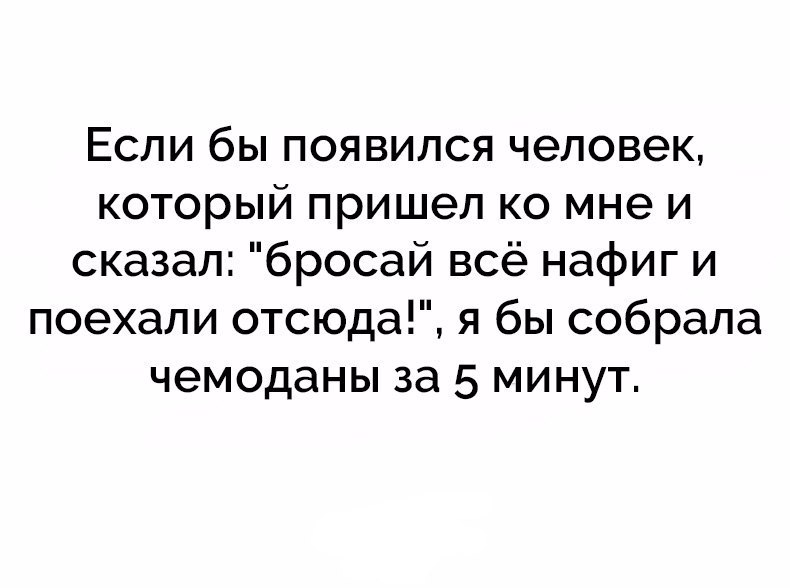 Если бы появился человек который пришел ко мне и сказал бросай всё нафиг и поехали отсюда я бы собрала чемоданы за 5 минут