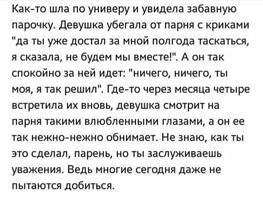 Както шла по универу и увидела забавную парочку девушка убегала от парня с криками да ты уже достал за мной полгода таскаться я сказала не будем мы вместе А он так спокойно за ней идет ничего ничего ты моя я так решилі Где то через месяца четыре встретила их вновь девушка смотрит на парня такими влюбленными глазами а он ее так нежно нежно обнимает Не знаю как ты это сделал парень но ты заслуживаеш