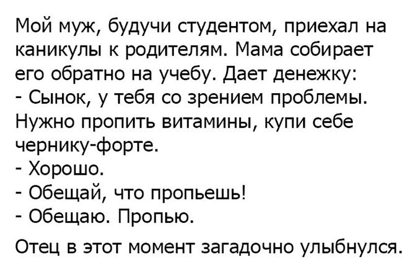Мой муж будучи студентом приехал на каникулы к родителям Мама собирает его обратно на учебу Дает денежку Сынок у тебя со зрением проблемы Нужно пропить витамины купи себе чернику форте Хорошо Обещай что пропьешь Обещаю Пропью ОТЕЦ В ЭТОТ МОМЕНТ загадочно УЛЫБНУЛСЯ