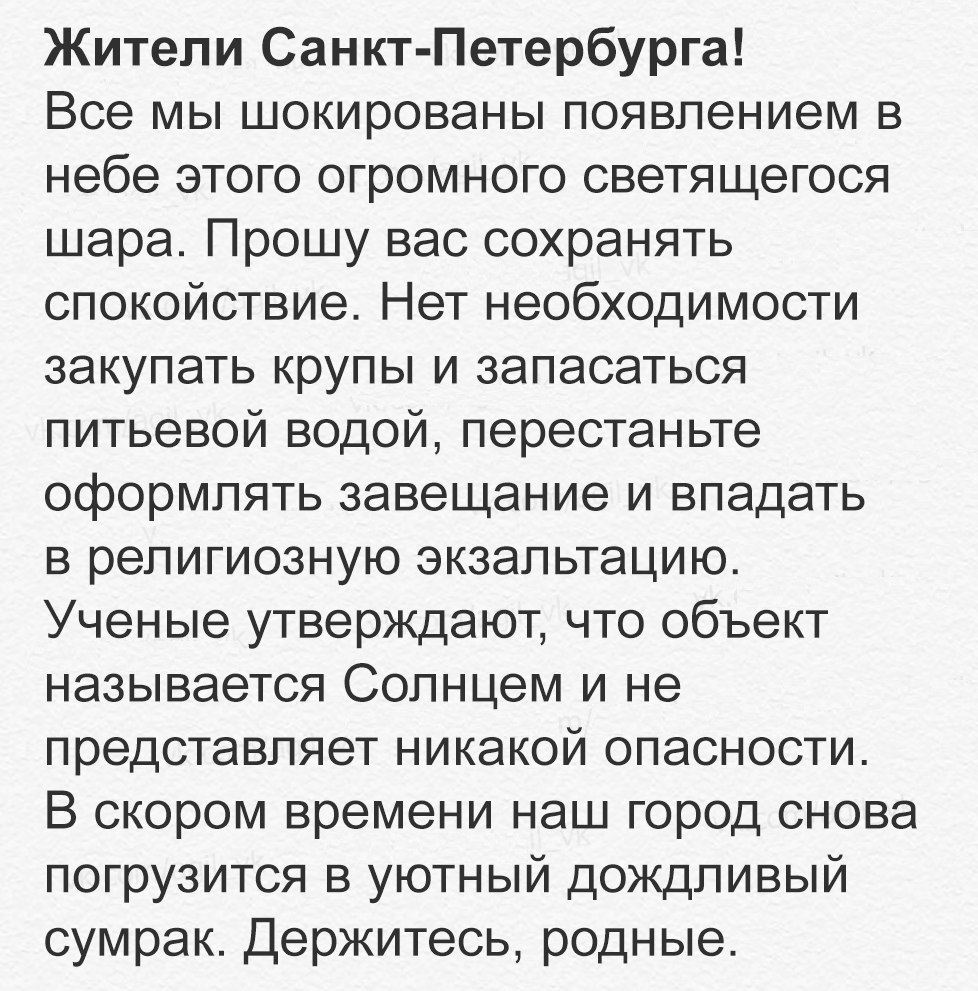 Жители Санкт Петербурга Все мы шокированы появлением в небе этого огромного светящегося шара Прошу вас сохранять спокойствие Нет необходимости закупать крупы и запасаться питьевой водой перестаньте оформлять завещание и впадать в религиозную экзальтацию Ученые утверждают что объект называется Солнцем и не представляет никакой опасности В скором времени наш город снова погрузится в уютный дождливый
