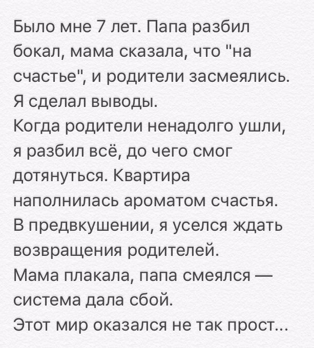 Было мне 7 лет Папа разбил бокал мама сказала что на счастье и родители засмеялись Я сделал выводы Когда родители ненадолго ушли я разбил всё до чего смог дотянуться Квартира наполнилась ароматом счастья В предвкушении я уселся ждать возвращения родителей Мама плакала папа смеялся система дала сбой Этот мир оказался не так прост