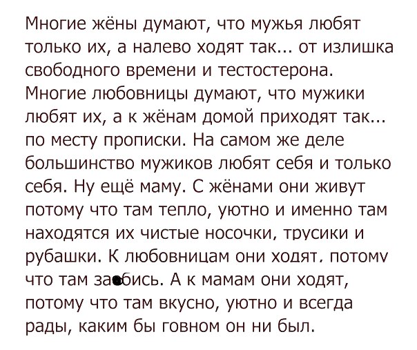 Многие жёны думают что мужья любят только их а налево ходят так от излишка свободного времени и тестостерона Многие любовницы думают что мужики любят их а к жёнам домой приходят так по месгу прописки На самом же деле большинство мужиков любят себя и только себя Ну еще маму С жёнами они живут потому что там тепло уютно и именно там находятся их чистые носочки трусики и рубашки К любовницам они ходя