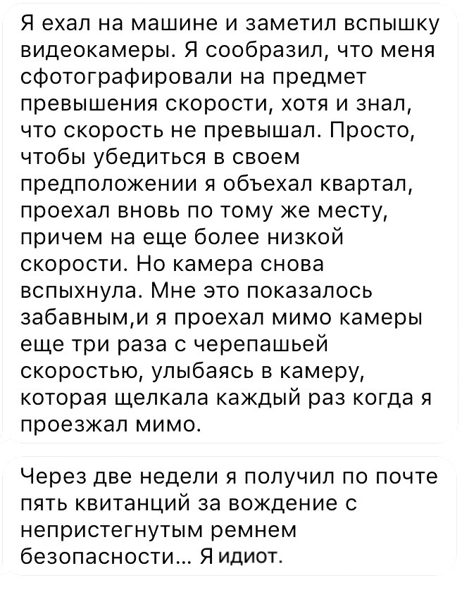 Я ехал на машине и заметил вспышку видеокамеры Я сообразил что меня сфотографировали на предмет превышения скорости хотя и знал что скорость не превышал Просто чтобы убедиться в своем предположении я объехал квартал проехал вновь по тому же месту причем на еще более низкой скорости Но камера снова вспыхнула Мне это показалось 3абавными я проехал мимо камеры еще три раза с черепашьей скоростью улыб