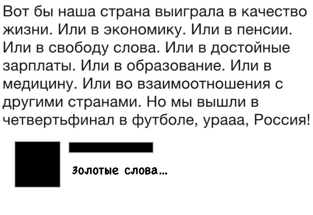 Вот бы наша страна выиграла в качество жизни Или в экономику Или в пенсии Или в свободу слова Или в достойные зарплаты Или в образование Или в медицину Или во взаимоотношения с другими странами Но мы вышли в четвертьфинал в футболе урааа Россия ЗОЛОТЫС слова
