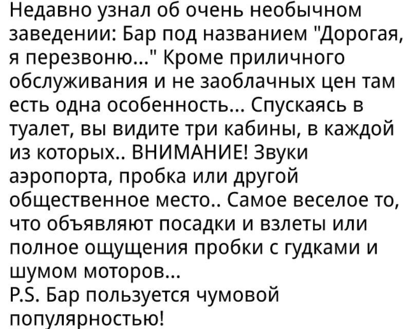 Недавно узнал об очень необычном заведении Бар под названием Дорогая я перезвоню Кроме приличного обслуживания и не заоблачных цен там есть одна особенность Спускаясь в туалет вы видите три кабины в каждой из которых ВНИМАНИЕ Звуки аэропорта пробка или другой общественное место Самое веселое то что объявляют посадки и взлеты или полное ощущения пробки с гудками и шумом моторов РЗ Бар пользуется чу