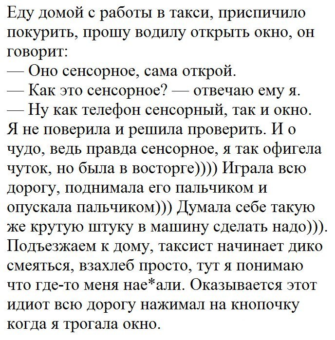 Еду домой с работы в такси приспичило покурить прошу водилу открь1ть окно он говорит Оно сенсорное сама открой Как это сенсорное отвечаю ему я 7 Ну как телефон сенсорный так и окно Я не поверила и решила проверить И о чудо ведь правда сенсорное я так офигела чуток но была в восторге Играла всю дорогу поднимала его пальчиком и опускала пальчиком Думала себе такую же крутую штуку в машину сделать на