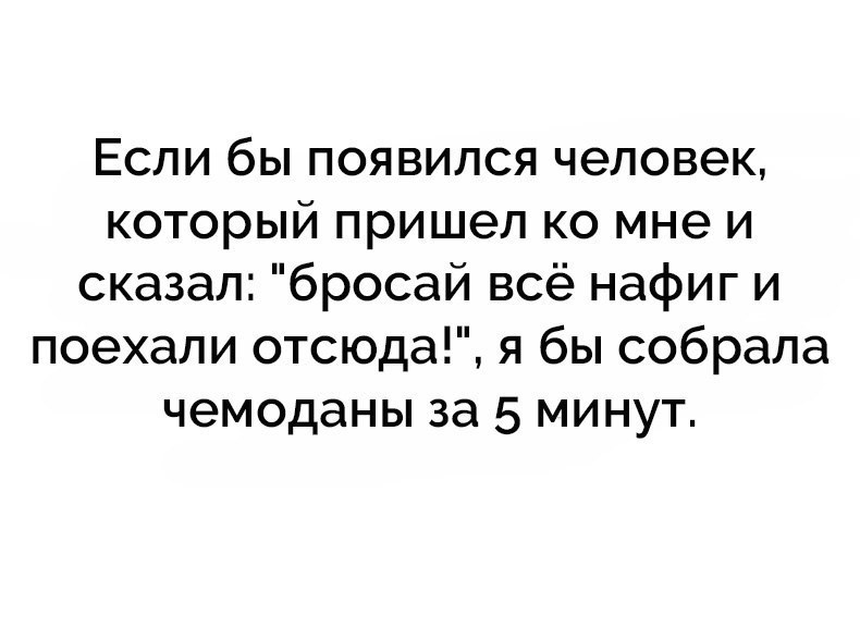 Если бы появился человек который пришел ко мне и сказал бросай всё нафиг и поехали отсюда я бы собрала чемоданы за 5 минут