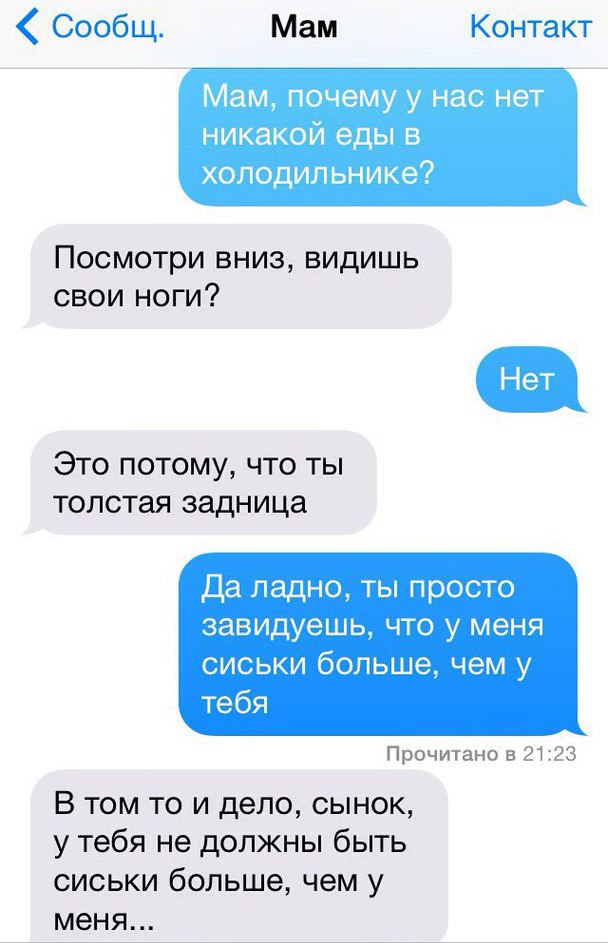 Сообщ Мам Контакт Мам почему у нас нет никакой еды в холодильнике Посмотри вниз видишь свои ноги Это потому что ты толстая задница Да ладно ты просто завидуешь что у меня сиськи больше чем у тебя Прочитано 3 2123 В том то и дело сынок у тебя не должны быть сиськи больше чем у меня