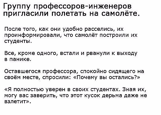 Группу профессоровинженеров пригласили полетать на самолете После того как они удобно расселись их проинформировали что самолёт посгроипи их студенты Все кроме одного встали и рванули к выходу в панике Осгавшегося профессора спокойно сидящего на своём месте спросили Почему вы остались Я полностью уверен в своих студентах Зная их могу вас заверить что этот кусок дерьма даже не взлетит