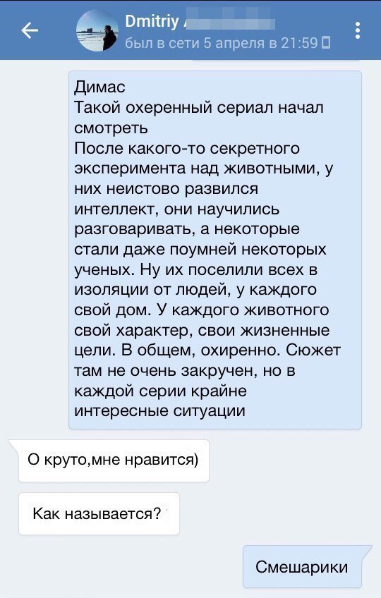 6 А Вгпіігіу был в ети 5 апреля в 21590 Димас Такой охеренный сериал начал смотреть После какого то секретного эксперимента над животными у них неистово развился интеллект они научились разговаривать а некоторые стали даже поумней некоторых ученых Ну их поселили всех в изоляции от людей у каждого свой дом У каждого животного свой характер свои жизненные цели В общем охиренно Сюжет там не очень зак