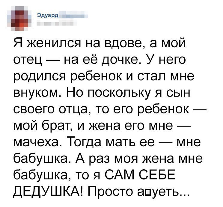 эдУард Я женился на вдове а мой отец на её дочке У него родился ребенок и стал мне внуком Но поскольку я сын своего отца то его ребенок мой брат и жена его мне мачеха Тогда мать ее мне бабушка А раз моя жена мне бабушка то я САМ СЕБЕ ДЕДУШКА Просто апуеть