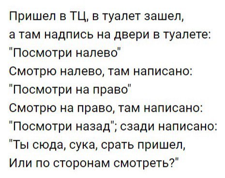 Пришел в ТЦ в туалет зашел а там надпись на двери в туалете Посмотри налево Смотрю налево там написано Посмотри на право Смотрю на право там написано Посмотри назад сзади написано Ты сюда сука срать пришел Или по сторонам смотреть