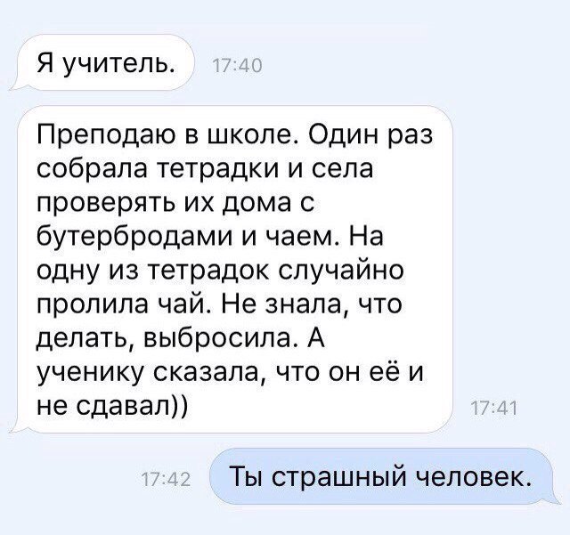 Я учитель Преподаю в школе Один раз собрала тетрадки и села проверять их дома с бутербродами и чаем На одну из тетрадок случайно пролила чай Не знала что делать выбросила А ученику сказала что он её и не сдавал Ты страшный человек